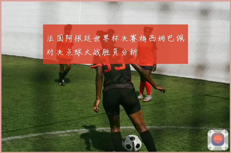 法国阿根廷世界杯决赛梅西姆巴佩对决点球大战胜负分析