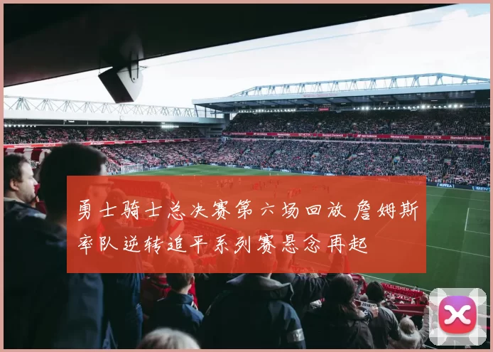 勇士骑士总决赛第六场回放 詹姆斯率队逆转追平系列赛悬念再起