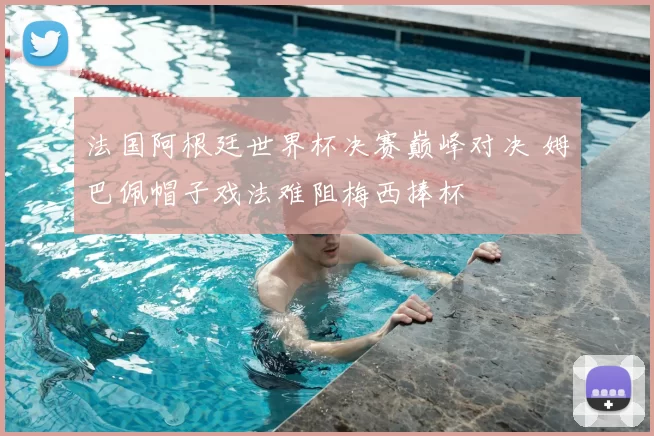 法国阿根廷世界杯决赛巅峰对决 姆巴佩帽子戏法难阻梅西捧杯