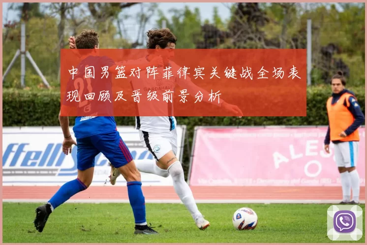 中国男篮对阵菲律宾关键战全场表现回顾及晋级前景分析