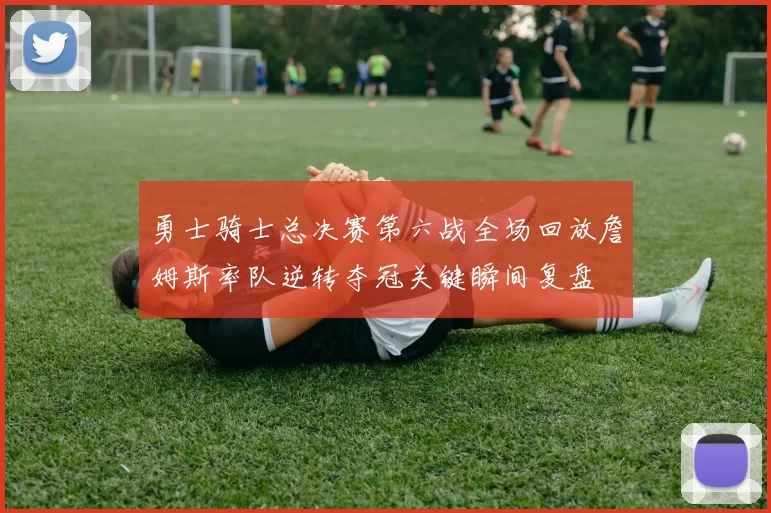 勇士骑士总决赛第六战全场回放詹姆斯率队逆转夺冠关键瞬间复盘