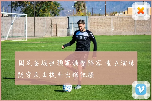 国足备战世预赛调整阵容 重点演练防守反击提升出线把握