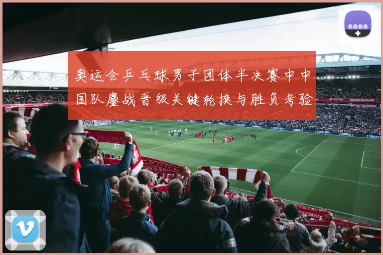 奥运会乒乓球男子团体半决赛中中国队鏖战晋级关键轮换与胜负考验