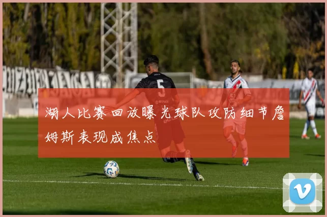 湖人比赛回放曝光球队攻防细节詹姆斯表现成焦点