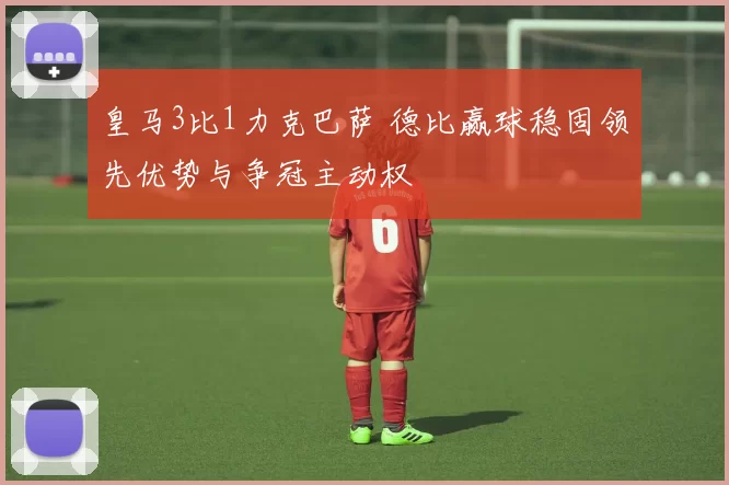 皇马3比1力克巴萨 德比赢球稳固领先优势与争冠主动权