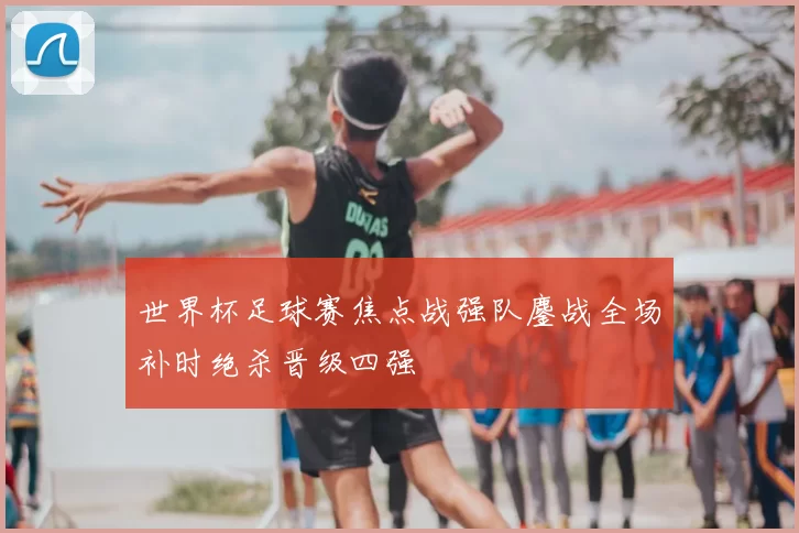 世界杯足球赛焦点战强队鏖战全场补时绝杀晋级四强