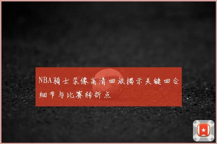 NBA骑士录像高清回放揭示关键回合细节与比赛转折点