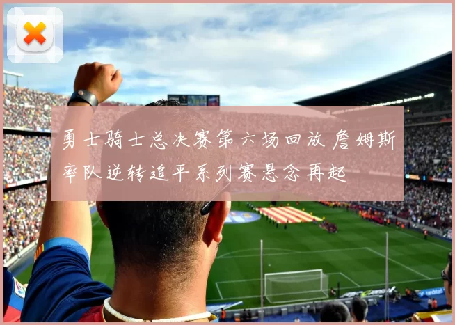 勇士骑士总决赛第六场回放 詹姆斯率队逆转追平系列赛悬念再起