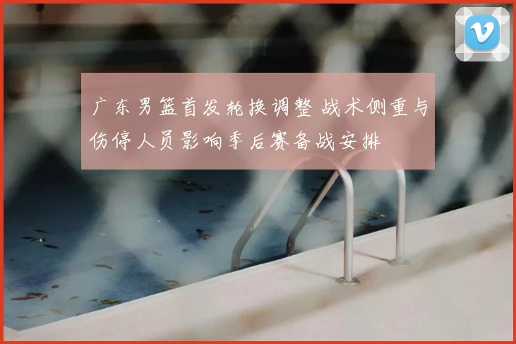 广东男篮首发轮换调整 战术侧重与伤停人员影响季后赛备战安排