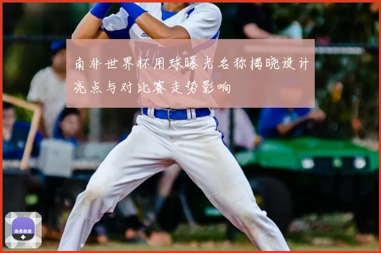 南非世界杯用球曝光名称揭晓设计亮点与对比赛走势影响