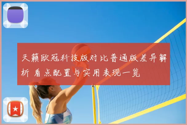 天籁欧冠科技版对比普通版差异解析 看点配置与实用表现一览