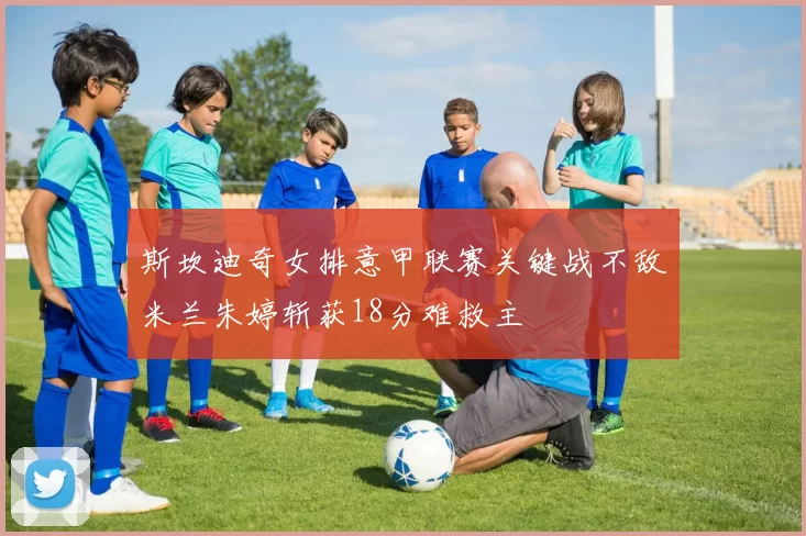 斯坎迪奇女排意甲联赛关键战不敌米兰朱婷斩获18分难救主