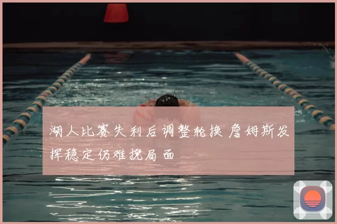 湖人比赛失利后调整轮换 詹姆斯发挥稳定仍难挽局面