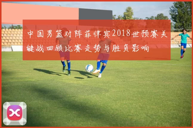 中国男篮对阵菲律宾2018世预赛关键战回顾比赛走势与胜负影响