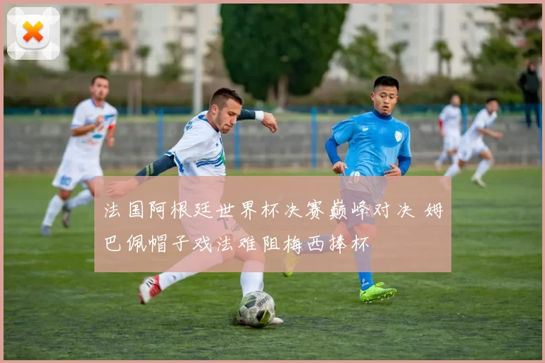 法国阿根廷世界杯决赛巅峰对决 姆巴佩帽子戏法难阻梅西捧杯