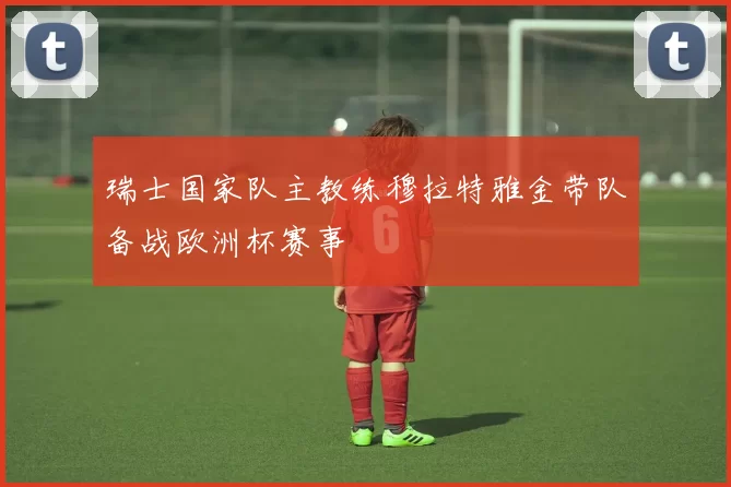瑞士国家队主教练穆拉特雅金带队备战欧洲杯赛事