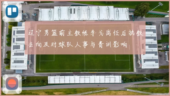 辽宁男篮前主教练李戈离任后执教去向及对球队人事与青训影响