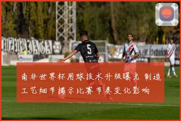 南非世界杯用球技术升级曝光 制造工艺细节揭示比赛节奏变化影响