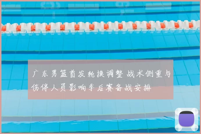 广东男篮首发轮换调整 战术侧重与伤停人员影响季后赛备战安排