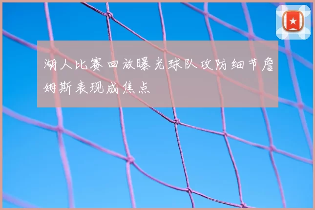 湖人比赛回放曝光球队攻防细节詹姆斯表现成焦点