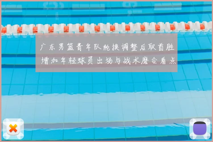 广东男篮青年队轮换调整后取首胜 增加年轻球员出场与战术磨合看点