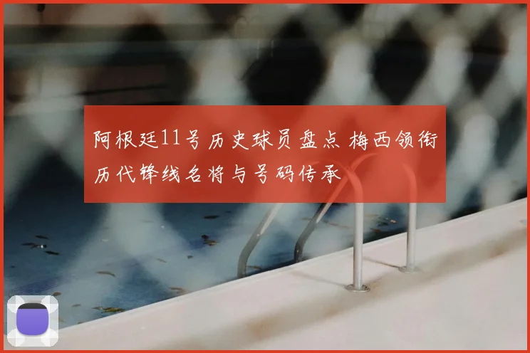阿根廷11号历史球员盘点 梅西领衔历代锋线名将与号码传承