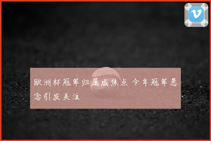 欧洲杯冠军归属成焦点 今年冠军悬念引发关注