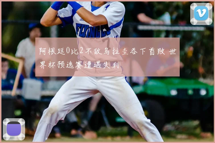 阿根廷0比2不敌乌拉圭吞下首败 世界杯预选赛遭遇失利