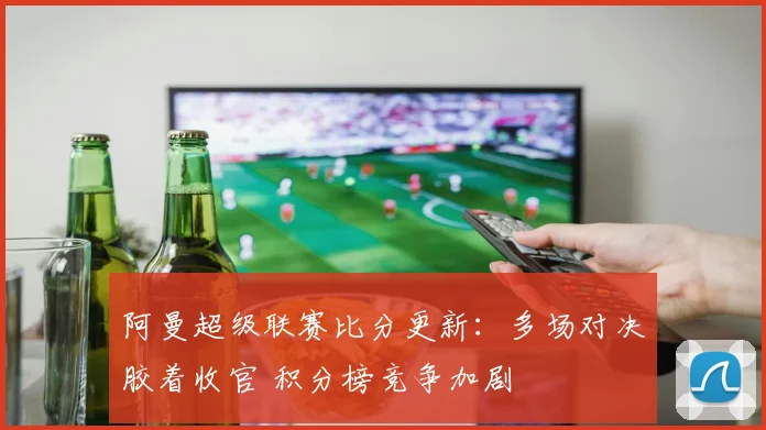 阿曼超级联赛比分更新：多场对决胶着收官 积分榜竞争加剧