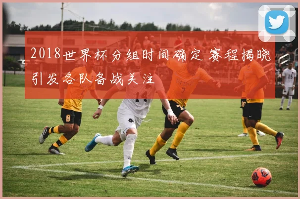 2018世界杯分组时间确定 赛程揭晓引发各队备战关注