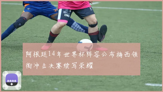 阿根廷14年世界杯阵容公布梅西领衔冲击决赛续写荣耀