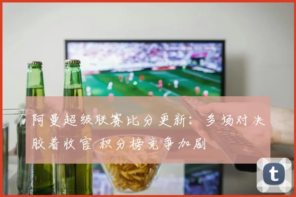 阿曼超级联赛比分更新：多场对决胶着收官 积分榜竞争加剧