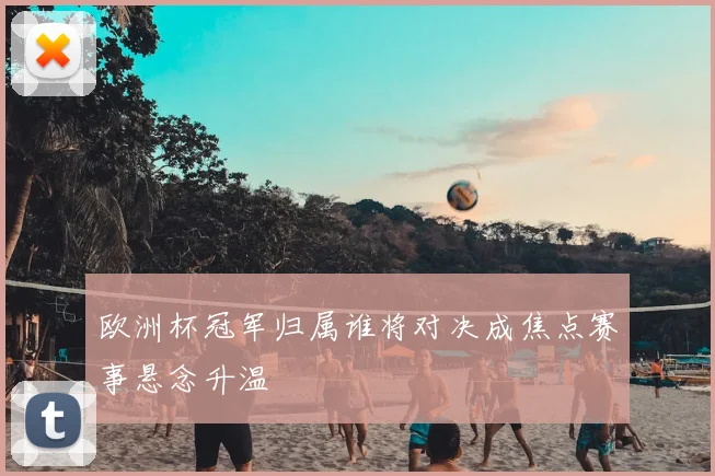 欧洲杯冠军归属谁将对决成焦点赛事悬念升温